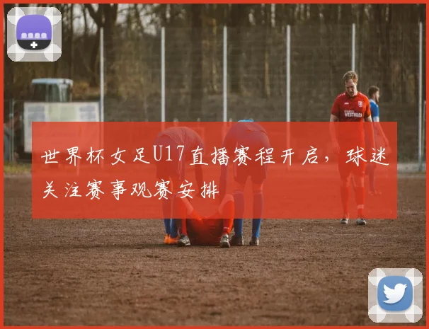 世界杯女足U17直播赛程开启，球迷关注赛事观赛安排