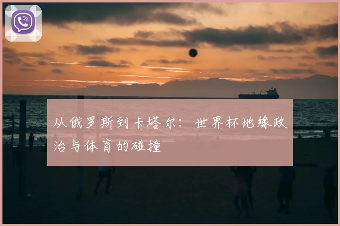 从俄罗斯到卡塔尔:世界杯地缘政治与体育的碰撞