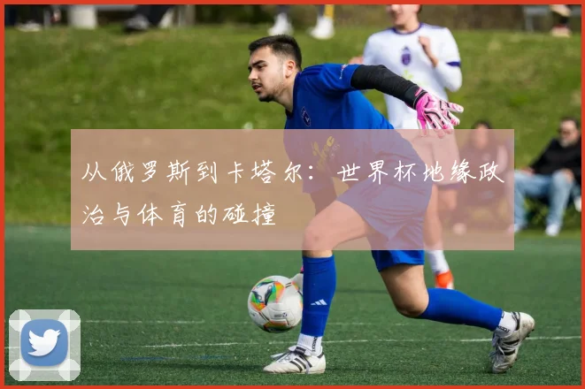 从俄罗斯到卡塔尔:世界杯地缘政治与体育的碰撞
