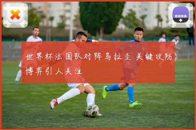 世界杯法国队对阵乌拉圭 关键攻防博弈引人关注