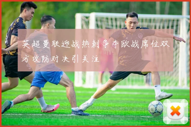英超曼联迎战热刺争夺欧战席位双方攻防对决引关注