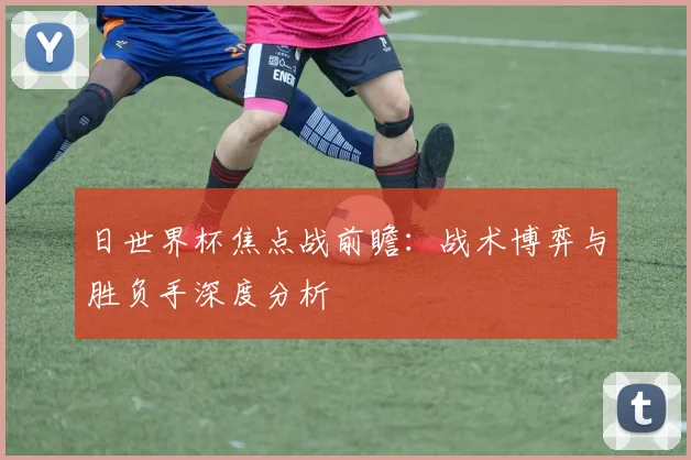 日世界杯焦点战前瞻：战术博弈与胜负手深度分析