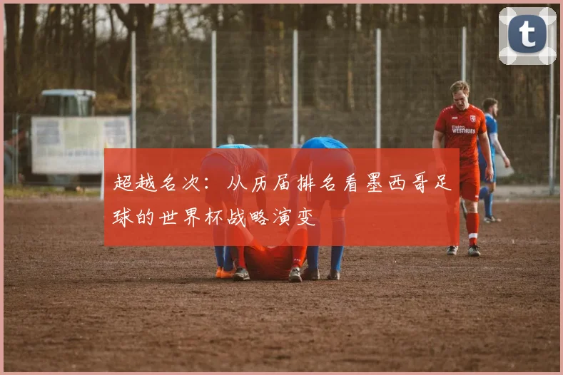 超越名次：从历届排名看墨西哥足球的世界杯战略演变