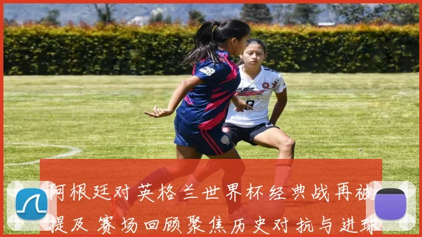阿根廷对英格兰世界杯经典战再被提及 赛场回顾聚焦历史对抗与进球瞬间